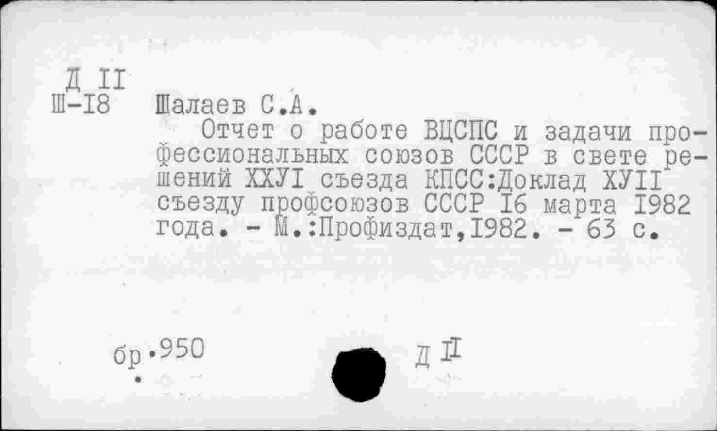 ﻿д и
Ш-18 Шалаев С.А.
Отчет о работе ВЦСПС и задачи профессиональных союзов СССР в свете решений ХХУ1 съезда КПСС:Доклад ХУП съезду профсоюзов СССР 16 марта 1982 года. - М.:Профиздат,1982. - 63 с.
бр.95О
Д11